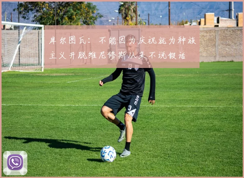 库尔图瓦：不能因为庆祝就为种族主义开脱维尼修斯从来不说假话