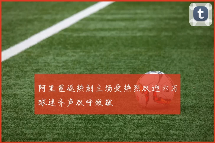 阿里重返热刺主场受热烈欢迎六万球迷齐声欢呼致敬