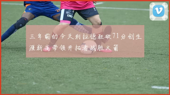 三年前的今天利拉德狂砍71分创生涯新高带领开拓者战胜火箭
