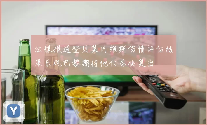 法媒报道登贝莱内维斯伤情评估结果乐观巴黎期待他们尽快复出