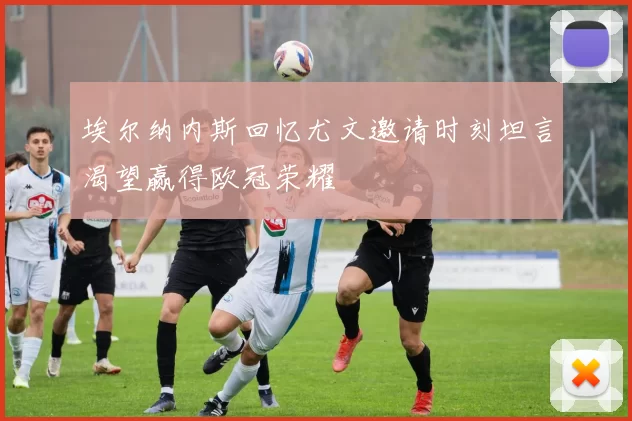 埃尔纳内斯回忆尤文邀请时刻坦言渴望赢得欧冠荣耀