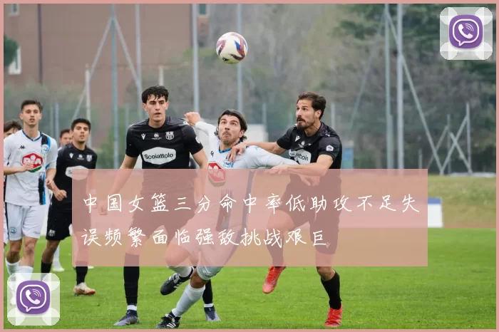 中国女篮三分命中率低助攻不足失误频繁面临强敌挑战艰巨
