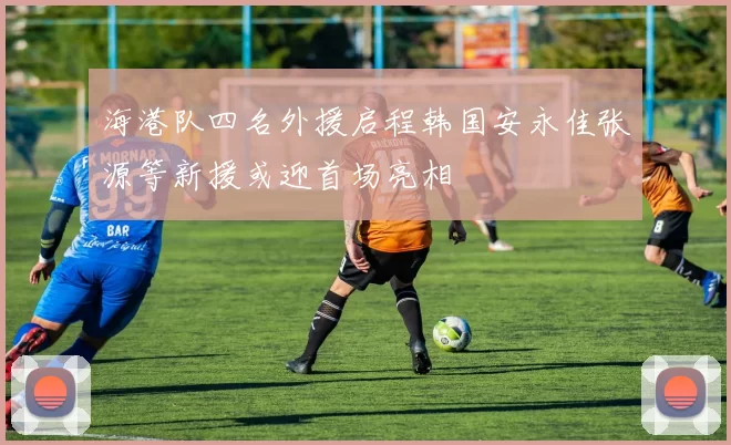 海港队四名外援启程韩国安永佳张源等新援或迎首场亮相