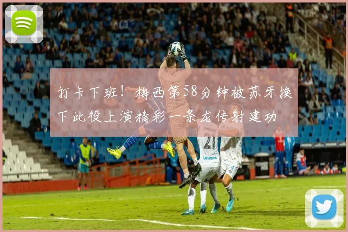 打卡下班！梅西第58分钟被苏牙换下此役上演精彩一条龙传射建功