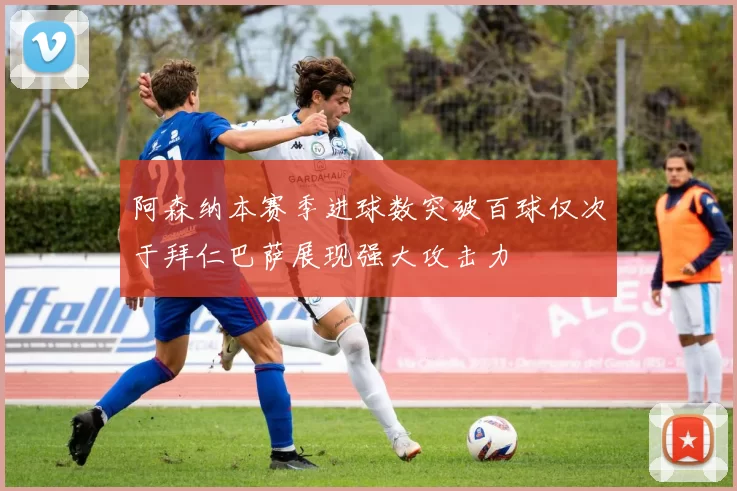 阿森纳本赛季进球数突破百球仅次于拜仁巴萨展现强大攻击力
