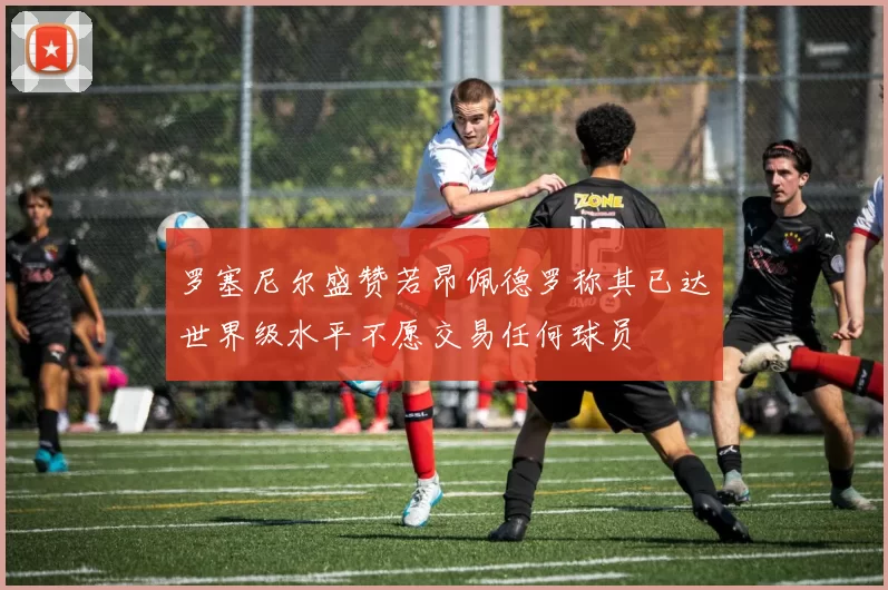 罗塞尼尔盛赞若昂佩德罗称其已达世界级水平不愿交易任何球员