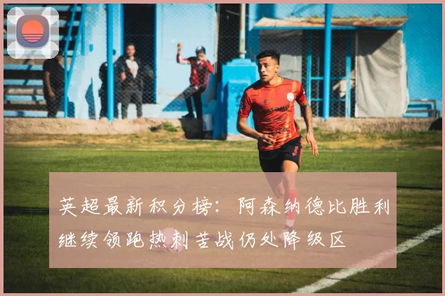 英超最新积分榜：阿森纳德比胜利继续领跑热刺苦战仍处降级区