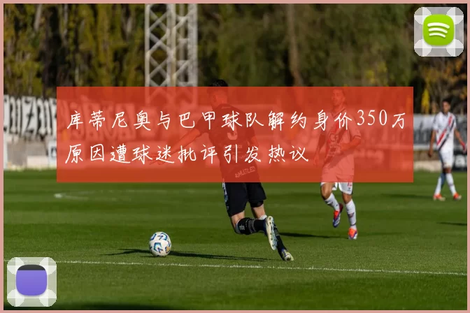 库蒂尼奥与巴甲球队解约身价350万原因遭球迷批评引发热议