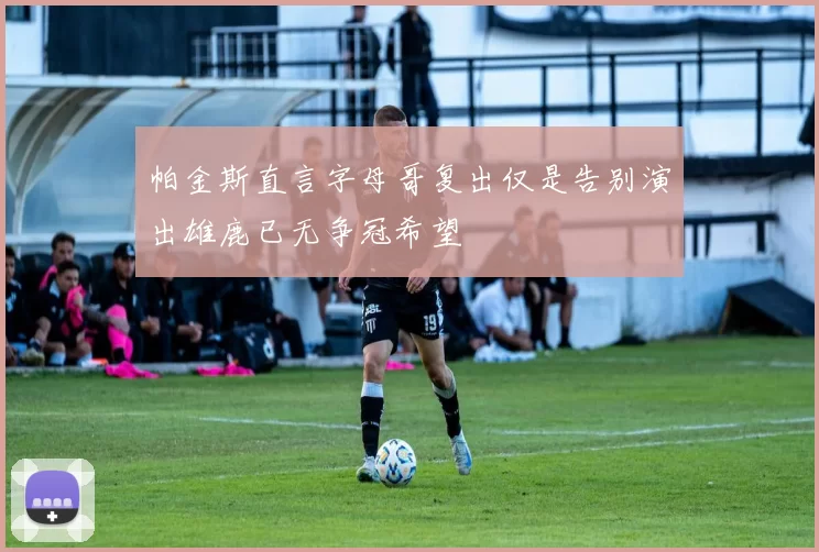 帕金斯直言字母哥复出仅是告别演出雄鹿已无争冠希望