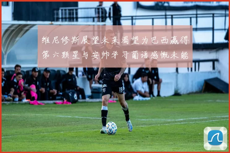 维尼修斯展望未来渴望为巴西赢得第六颗星与安帅学习葡语感慨未能与C罗共事