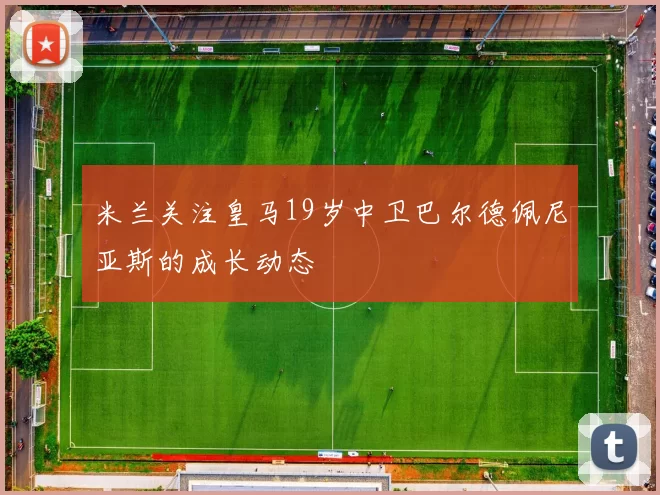 米兰关注皇马19岁中卫巴尔德佩尼亚斯的成长动态