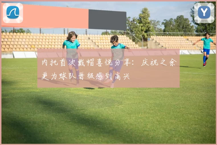内托首次戴帽喜悦分享：庆祝之余更为球队晋级感到高兴