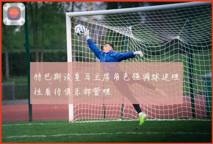 特巴斯谈皇马主席角色强调球迷理性看待俱乐部管理
