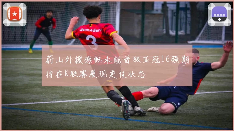 蔚山外援感慨未能晋级亚冠16强期待在K联赛展现更佳状态