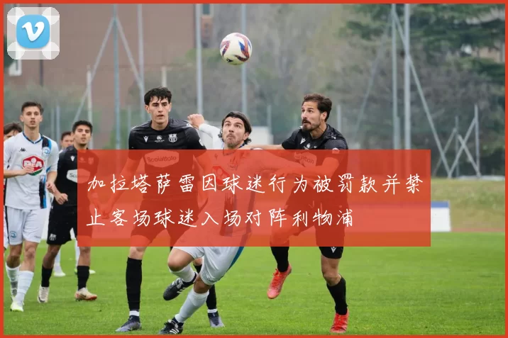 加拉塔萨雷因球迷行为被罚款并禁止客场球迷入场对阵利物浦