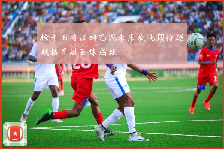 枪手旧将谈姆巴佩未来表现期待超越梅罗进百球成就