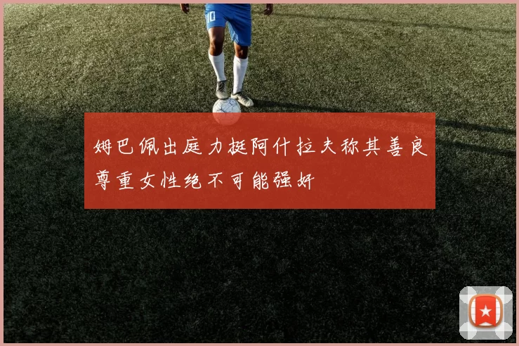 姆巴佩出庭力挺阿什拉夫称其善良尊重女性绝不可能强奸