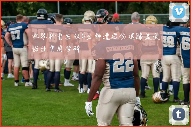 津琴科首发仅6分钟遭遇伤退膝盖受伤让贾府梦碎