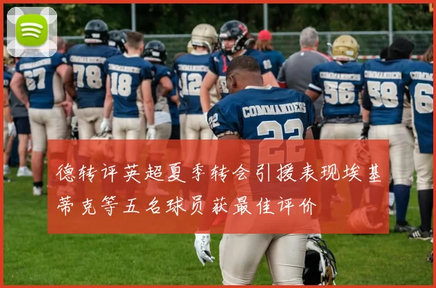 德转评英超夏季转会引援表现埃基蒂克等五名球员获最佳评价