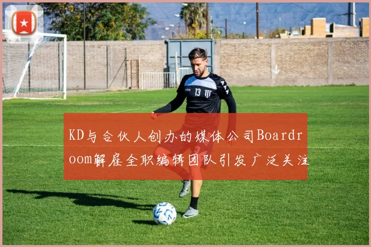 KD与合伙人创办的媒体公司Boardroom解雇全职编辑团队引发广泛关注