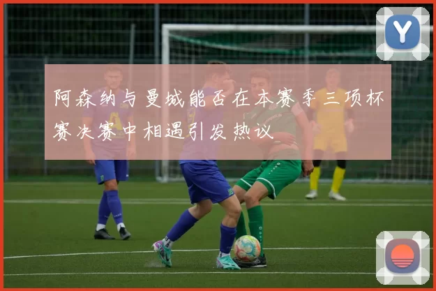 阿森纳与曼城能否在本赛季三项杯赛决赛中相遇引发热议