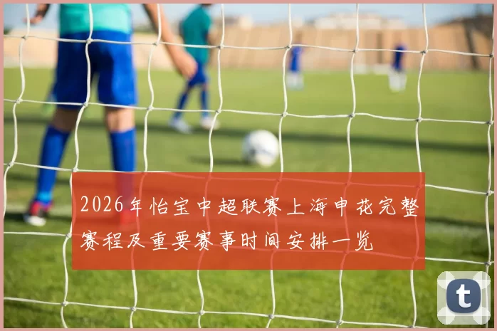 2026年怡宝中超联赛上海申花完整赛程及重要赛事时间安排一览