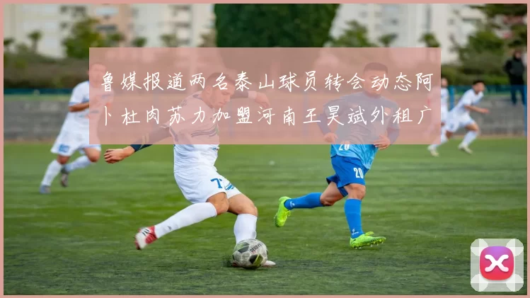鲁媒报道两名泰山球员转会动态阿卜杜肉苏力加盟河南王昊斌外租广州豹