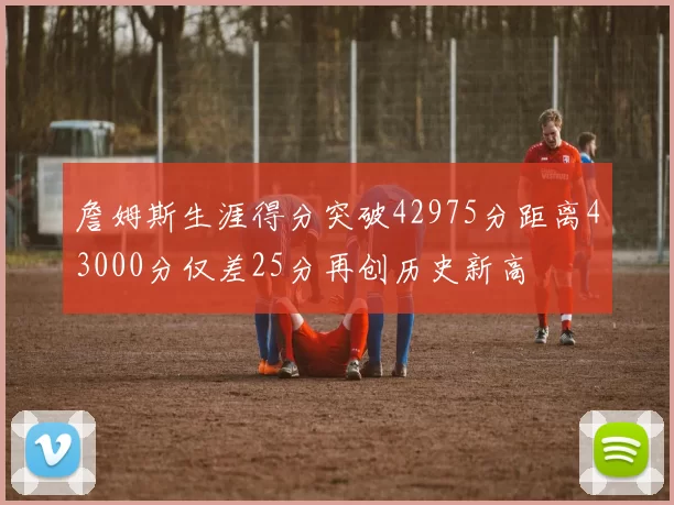 詹姆斯生涯得分突破42975分距离43000分仅差25分再创历史新高
