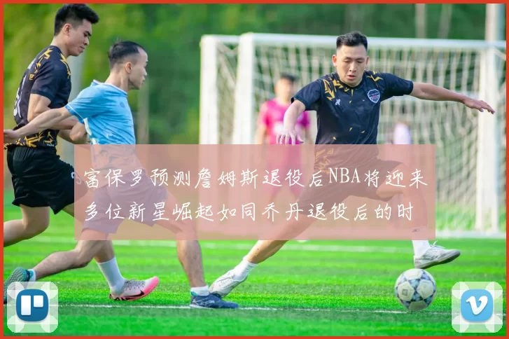 富保罗预测詹姆斯退役后NBA将迎来多位新星崛起如同乔丹退役后的时代