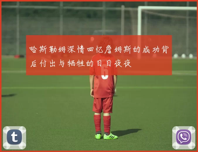 哈斯勒姆深情回忆詹姆斯的成功背后付出与牺牲的日日夜夜
