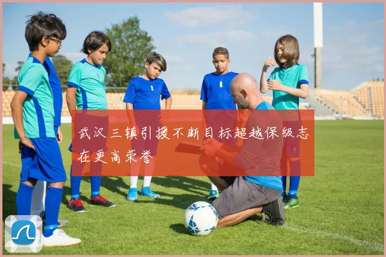 武汉三镇引援不断目标超越保级志在更高荣誉