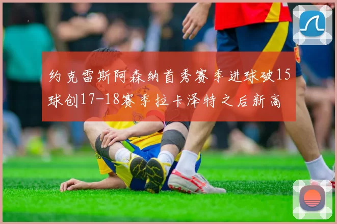 约克雷斯阿森纳首秀赛季进球破15球创17-18赛季拉卡泽特之后新高