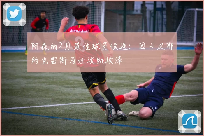 阿森纳2月最佳球员候选：因卡皮耶约克雷斯马杜埃凯埃泽