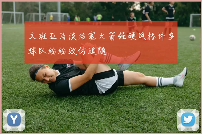 文班亚马谈活塞火箭强硬风格许多球队纷纷效仿追随