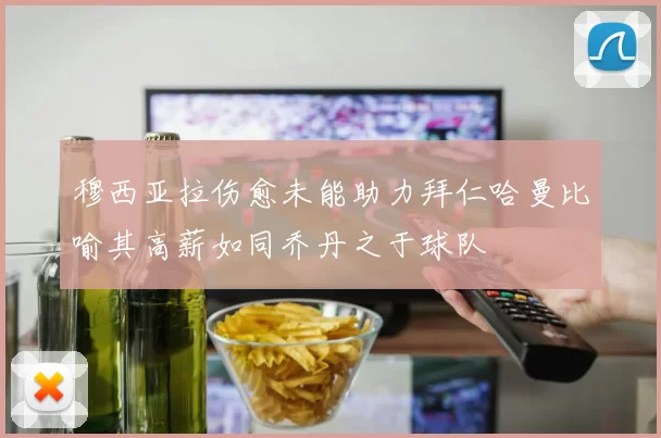 穆西亚拉伤愈未能助力拜仁哈曼比喻其高薪如同乔丹之于球队