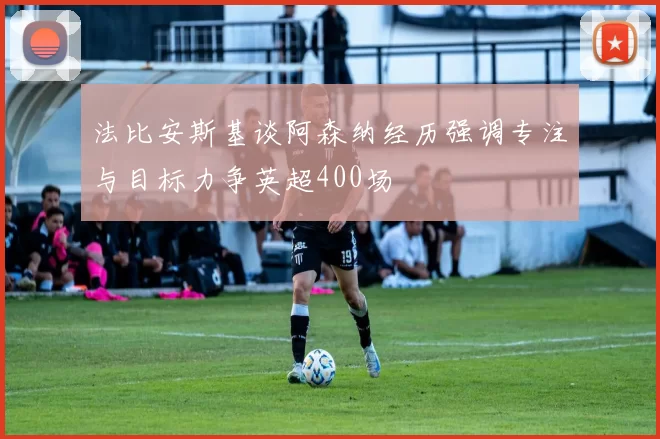 法比安斯基谈阿森纳经历强调专注与目标力争英超400场