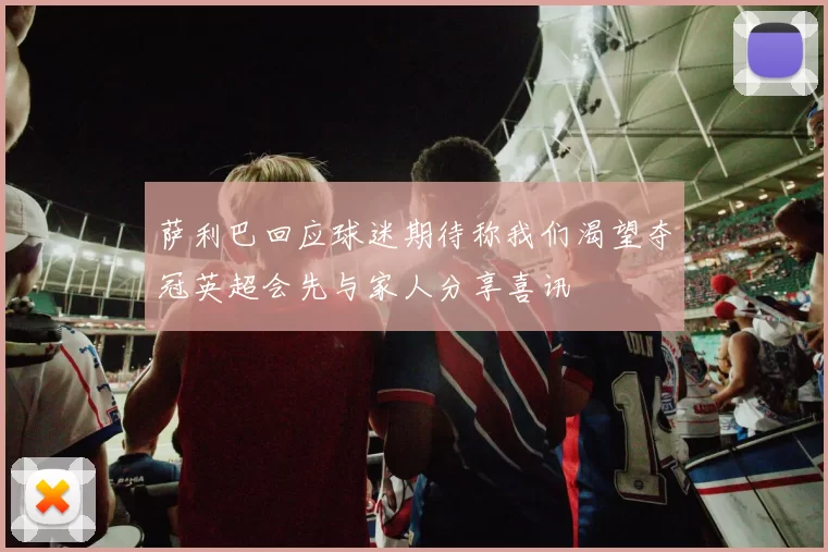 萨利巴回应球迷期待称我们渴望夺冠英超会先与家人分享喜讯
