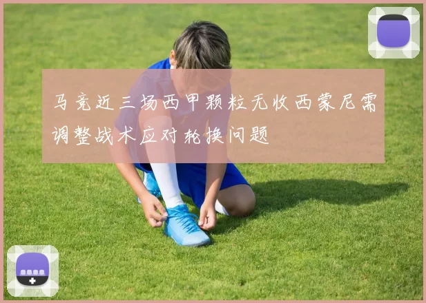 马竞近三场西甲颗粒无收西蒙尼需调整战术应对轮换问题
