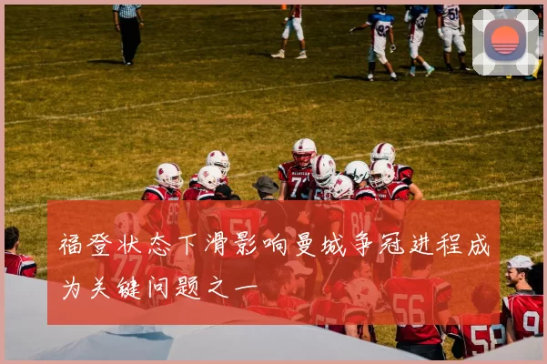 福登状态下滑影响曼城争冠进程成为关键问题之一
