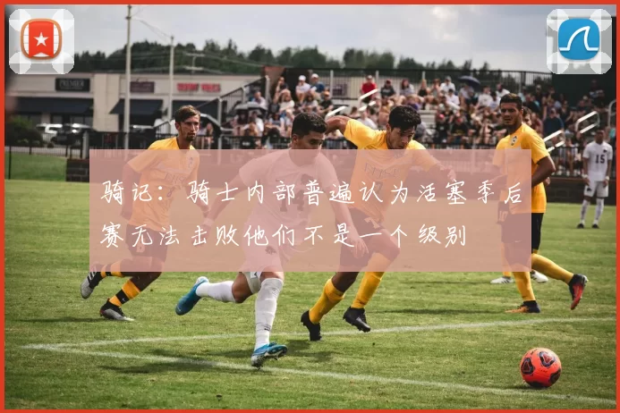 骑记：骑士内部普遍认为活塞季后赛无法击败他们不是一个级别