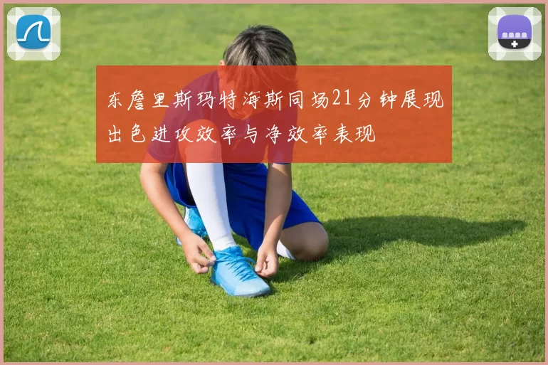 东詹里斯玛特海斯同场21分钟展现出色进攻效率与净效率表现