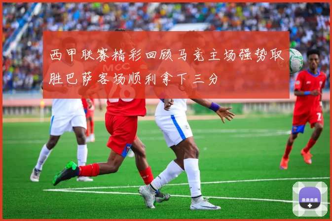 西甲联赛精彩回顾马竞主场强势取胜巴萨客场顺利拿下三分