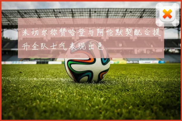 米切尔称赞哈登与阿伦默契配合提升全队士气表现出色