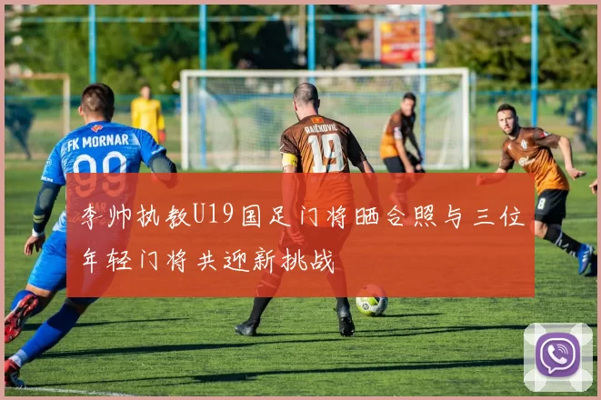 李帅执教U19国足门将晒合照与三位年轻门将共迎新挑战